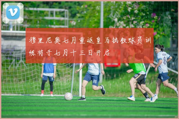 穆里尼奥七月重返皇马执教球员训练将于七月十三日开启
