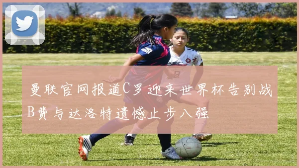 曼联官网报道C罗迎来世界杯告别战B费与达洛特遗憾止步八强